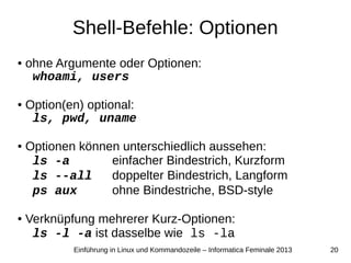 20Einführung in Linux und Kommandozeile – Informatica Feminale 2013
Shell-Befehle: Optionen
● ohne Argumente oder Optionen:
whoami, users
● Option(en) optional:
ls, pwd, uname
● Optionen können unterschiedlich aussehen:
ls -a einfacher Bindestrich, Kurzform
ls --all doppelter Bindestrich, Langform
ps aux ohne Bindestriche, BSD-style
● Verknüpfung mehrerer Kurz-Optionen:
ls -l -a ist dasselbe wie ls -la
 