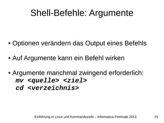 21Einführung in Linux und Kommandozeile – Informatica Feminale 2013
Shell-Befehle: Argumente
● Optionen verändern das Output eines Befehls
● Auf Argumente kann ein Befehl wirken
● Argumente manchmal zwingend erforderlich:
mv <quelle> <ziel>
cd <verzeichnis>
 