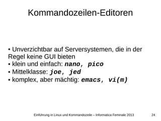 24Einführung in Linux und Kommandozeile – Informatica Feminale 2013
Kommandozeilen-Editoren
● Unverzichtbar auf Serversystemen, die in der
Regel keine GUI bieten
● klein und einfach: nano, pico
● Mittelklasse: joe, jed
● komplex, aber mächtig: emacs, vi(m)
 