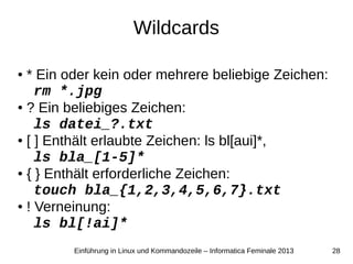 28Einführung in Linux und Kommandozeile – Informatica Feminale 2013
Wildcards
● * Ein oder kein oder mehrere beliebige Zeichen:
rm *.jpg
● ? Ein beliebiges Zeichen:
ls datei_?.txt
● [ ] Enthält erlaubte Zeichen: ls bl[aui]*,
ls bla_[1-5]*
● { } Enthält erforderliche Zeichen:
touch bla_{1,2,3,4,5,6,7}.txt
● ! Verneinung:
ls bl[!ai]*
 