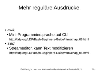 29Einführung in Linux und Kommandozeile – Informatica Feminale 2013
Mehr reguläre Ausdrücke
● awk
● Mini-Programmiersprache auf CLI
http://tldp.org/LDP/Bash-Beginners-Guide/html/chap_06.html
● sed
● Streameditor, kann Text modifizieren
http://tldp.org/LDP/Bash-Beginners-Guide/html/chap_05.html
 