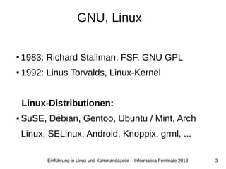 3Einführung in Linux und Kommandozeile – Informatica Feminale 2013
GNU, Linux
● 1983: Richard Stallman, FSF, GNU GPL
● 1992: Linus Torvalds, Linux-Kernel
Linux-Distributionen:
● SuSE, Debian, Gentoo, Ubuntu / Mint, Arch
Linux, SELinux, Android, Knoppix, grml, ...
 