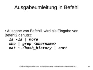 30Einführung in Linux und Kommandozeile – Informatica Feminale 2013
Ausgabeumleitung in Befehl
● Ausgabe von Befehl1 wird als Eingabe von
Befehl2 genutzt:
ls -la | more
who | grep <username>
cat ~./bash_history | sort
 