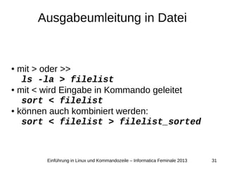 31Einführung in Linux und Kommandozeile – Informatica Feminale 2013
Ausgabeumleitung in Datei
● mit > oder >>
ls -la > filelist
● mit < wird Eingabe in Kommando geleitet
sort < filelist
● können auch kombiniert werden:
sort < filelist > filelist_sorted
 