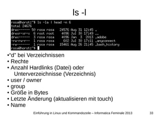 33Einführung in Linux und Kommandozeile – Informatica Feminale 2013
ls -l
●“d” bei Verzeichnissen
● Rechte
● Anzahl Hardlinks (Datei) oder
Unterverzeichnisse (Verzeichnis)
● user / owner
● group
● Größe in Bytes
● Letzte Änderung (aktualisieren mit touch)
● Name
 