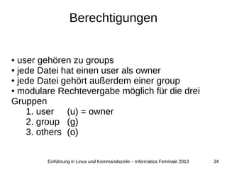 34Einführung in Linux und Kommandozeile – Informatica Feminale 2013
Berechtigungen
● user gehören zu groups
● jede Datei hat einen user als owner
● jede Datei gehört außerdem einer group
● modulare Rechtevergabe möglich für die drei
Gruppen
1. user (u) = owner
2. group (g)
3. others (o)
 