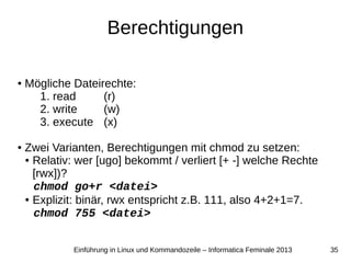 35Einführung in Linux und Kommandozeile – Informatica Feminale 2013
Berechtigungen
● Mögliche Dateirechte:
1. read (r)
2. write (w)
3. execute (x)
● Zwei Varianten, Berechtigungen mit chmod zu setzen:
● Relativ: wer [ugo] bekommt / verliert [+ -] welche Rechte
[rwx])?
chmod go+r <datei>
● Explizit: binär, rwx entspricht z.B. 111, also 4+2+1=7.
chmod 755 <datei>
 