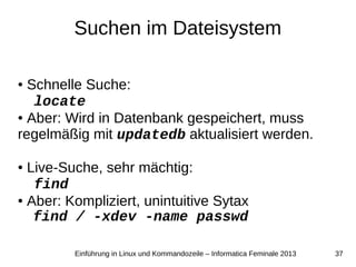 37Einführung in Linux und Kommandozeile – Informatica Feminale 2013
Suchen im Dateisystem
● Schnelle Suche:
locate
● Aber: Wird in Datenbank gespeichert, muss
regelmäßig mit updatedb aktualisiert werden.
● Live-Suche, sehr mächtig:
find
● Aber: Kompliziert, unintuitive Sytax
find / -xdev -name passwd
 