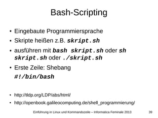 39Einführung in Linux und Kommandozeile – Informatica Feminale 2013
Bash-Scripting
● Eingebaute Programmiersprache
● Skripte heißen z.B. skript.sh
● ausführen mit bash skript.sh oder sh
skript.sh oder ./skript.sh
● Erste Zeile: Shebang
#!/bin/bash
● http://tldp.org/LDP/abs/html/
● http://openbook.galileocomputing.de/shell_programmierung/
 