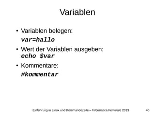 40Einführung in Linux und Kommandozeile – Informatica Feminale 2013
Variablen
● Variablen belegen:
var=hallo
● Wert der Variablen ausgeben:
echo $var
● Kommentare:
#kommentar
 