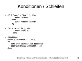 41Einführung in Linux und Kommandozeile – Informatica Feminale 2013
Konditionen / Schleifen
● if [ "foo" = "foo" ]; then
echo “stimmt”
else
echo “stimmt nicht”
fi
● for i in $( ls ); do
echo item: $i
done
● COUNTER=0
while [ $COUNTER -lt 10 ];
do
echo Der Counter ist $COUNTER
COUNTER=$(expr $COUNTER + 1)
done
 