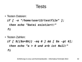 42Einführung in Linux und Kommandozeile – Informatica Feminale 2013
Tests
● Testen Dateien:
if [ -e "/home/user13/testfile" ];
then echo "Datei existiert!"
fi
● Testen Zahlen:
if [ $(($a+$b)) -eq 0 ] && [ $a -gt 0];
then echo "a > 0 und a+b ist Null!"
fi
 