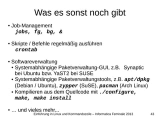 43Einführung in Linux und Kommandozeile – Informatica Feminale 2013
Was es sonst noch gibt
● Job-Management
jobs, fg, bg, &
● Skripte / Befehle regelmäßig ausführen
crontab
● Softwareverwaltung
● Systemabhängige Paketverwaltung-GUI, z.B. Synaptic
bei Ubuntu bzw. YaST2 bei SUSE
● Systemabhängige Paketverwaltungstools, z.B. apt/dpkg
(Debian / Ubuntu), zypper (SuSE), pacman (Arch Linux)
● Kompilieren aus dem Quellcode mit ./configure,
make, make install
● … und vieles mehr...
 