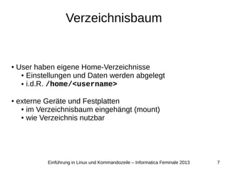 7Einführung in Linux und Kommandozeile – Informatica Feminale 2013
Verzeichnisbaum
● User haben eigene Home-Verzeichnisse
● Einstellungen und Daten werden abgelegt
● i.d.R. /home/<username>
● externe Geräte und Festplatten
● im Verzeichnisbaum eingehängt (mount)
● wie Verzeichnis nutzbar
 