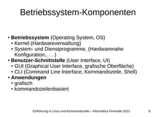 8Einführung in Linux und Kommandozeile – Informatica Feminale 2013
Betriebssystem-Komponenten
● Betriebssystem (Operating System, OS)
● Kernel (Hardwareverwaltung)
● System- und Dienstprogramme, (Hardwarenahe
Konfiguration,. . . )
● Benutzer-Schnittstelle (User Interface, UI)
● GUI (Graphical User Interface, grafische Oberfläche)
● CLI (Command Line Interface, Kommandozeile, Shell)
● Anwendungen
● grafisch
● kommandozeilenbasiert
 