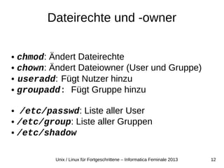 12Unix / Linux für Fortgeschrittene – Informatica Feminale 2013
Dateirechte und -owner
● chmod: Ändert Dateirechte
● chown: Ändert Dateiowner (User und Gruppe)
● useradd: Fügt Nutzer hinzu
● groupadd: Fügt Gruppe hinzu
● /etc/passwd: Liste aller User
● /etc/group: Liste aller Gruppen
● /etc/shadow
 