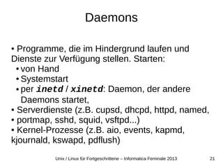 21Unix / Linux für Fortgeschrittene – Informatica Feminale 2013
Daemons
● Programme, die im Hindergrund laufen und
Dienste zur Verfügung stellen. Starten:
● von Hand
● Systemstart
● per inetd / xinetd: Daemon, der andere
Daemons startet,
● Serverdienste (z.B. cupsd, dhcpd, httpd, named,
● portmap, sshd, squid, vsftpd...)
● Kernel-Prozesse (z.B. aio, events, kapmd,
kjournald, kswapd, pdflush)
 
