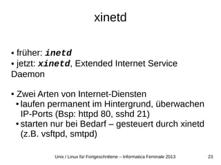 23Unix / Linux für Fortgeschrittene – Informatica Feminale 2013
xinetd
● früher: inetd
● jetzt: xinetd, Extended Internet Service
Daemon
● Zwei Arten von Internet-Diensten
● laufen permanent im Hintergrund, überwachen
IP-Ports (Bsp: httpd 80, sshd 21)
● starten nur bei Bedarf – gesteuert durch xinetd
(z.B. vsftpd, smtpd)
 