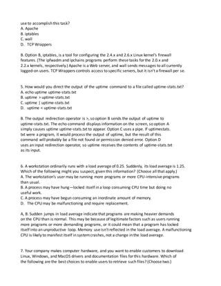 use to accomplish this task?
A. Apache
B. iptables
C. wall
D. TCP Wrappers
B. Option B, iptables, is a tool for configuring the 2.4.x and 2.6.x Linux kernel’s firewall
features. (The ipfwadm and ipchains programs perform these tasks for the 2.0.x and
2.2.x kernels, respectively.) Apache is a Web server, and wall sends messages to all currently
logged-on users. TCP Wrappers controls access to specific servers, but it isn’t a firewall per se.
5. How would you direct the output of the uptime command to a file called uptime-stats.txt?
A. echo uptime uptime-stats.txt
B. uptime > uptime-stats.txt
C. uptime | uptime-stats.txt
D. uptime < uptime-stats.txt
B. The output redirection operator is >, so option B sends the output of uptime to
uptime-stats.txt. The echo command displays information on the screen, so option A
simply causes uptime uptime-stats.txt to appear. Option C uses a pipe. If uptimestats.
txt were a program, it would process the output of uptime, but the result of this
command will probably be a file not found or permission denied error. Option D
uses an input redirection operator, so uptime receives the contents of uptime-stats.txt
as its input.
6. A workstation ordinarily runs with a load average of 0.25. Suddenly, its load average is 1.25.
Which of the following might you suspect, given this information? (Choose all that apply.)
A. The workstation’s user may be running more programs or more CPU-intensive programs
than usual.
B. A process may have hung—locked itself in a loop consuming CPU time but doing no
useful work.
C. A process may have begun consuming an inordinate amount of memory.
D. The CPU may be malfunctioning and require replacement.
A, B. Sudden jumps in load average indicate that programs are making heavier demands
on the CPU than is normal. This may be because of legitimate factors such as users running
more programs or more demanding programs, or it could mean that a program has locked
itself into an unproductive loop. Memory use isn’t reflected in the load average. A malfunctioning
CPU is likely to manifest itself in systemcrashes, not a change in the load average.
7. Your company makes computer hardware, and you want to enable customers to download
Linux, Windows, and MacOS drivers and documentation files for this hardware. Which of
the following are the best choices to enable users to retrieve such files? (Choose two.)
 