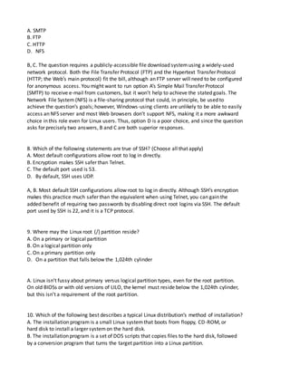 A. SMTP
B. FTP
C. HTTP
D. NFS
B, C. The question requires a publicly-accessible file download systemusing a widely-used
network protocol. Both the File Transfer Protocol (FTP) and the Hypertext Transfer Protocol
(HTTP; the Web’s main protocol) fit the bill, although an FTP server will need to be configured
for anonymous access. You might want to run option A’s Simple Mail Transfer Protocol
(SMTP) to receive e-mail from customers, but it won’t help to achieve the stated goals. The
Network File System (NFS) is a file-sharing protocol that could, in principle, be used to
achieve the question’s goals; however, Windows-using clients are unlikely to be able to easily
access an NFS server and most Web browsers don’t support NFS, making it a more awkward
choice in this role even for Linux users. Thus, option D is a poor choice, and since the question
asks for precisely two answers, B and C are both superior responses.
8. Which of the following statements are true of SSH? (Choose all that apply)
A. Most default configurations allow root to log in directly.
B. Encryption makes SSH safer than Telnet.
C. The default port used is 53.
D. By default, SSH uses UDP.
A, B. Most default SSH configurations allow root to log in directly. Although SSH’s encryption
makes this practice much safer than the equivalent when using Telnet, you can gain the
added benefit of requiring two passwords by disabling direct root logins via SSH. The default
port used by SSH is 22, and it is a TCP protocol.
9. Where may the Linux root (/) partition reside?
A. On a primary or logical partition
B. On a logical partition only
C. On a primary partition only
D. On a partition that falls below the 1,024th cylinder
A. Linux isn’t fussy about primary versus logical partition types, even for the root partition.
On old BIOSs or with old versions of LILO, the kernel must reside below the 1,024th cylinder,
but this isn’t a requirement of the root partition.
10. Which of the following best describes a typical Linux distribution’s method of installation?
A. The installation program is a small Linux systemthat boots from floppy, CD-ROM, or
hard disk to install a larger systemon the hard disk.
B. The installation program is a set of DOS scripts that copies files to the hard disk, followed
by a conversion program that turns the target partition into a Linux partition.
 