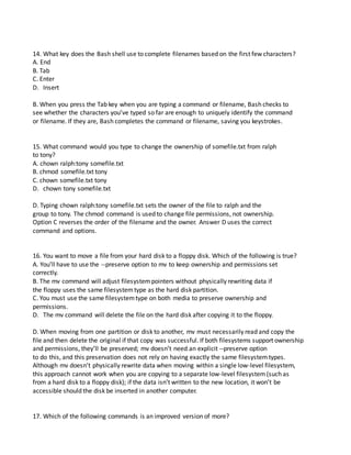 14. What key does the Bash shell use to complete filenames based on the first few characters?
A. End
B. Tab
C. Enter
D. Insert
B. When you press the Tab key when you are typing a command or filename, Bash checks to
see whether the characters you’ve typed so far are enough to uniquely identify the command
or filename. If they are, Bash completes the command or filename, saving you keystrokes.
15. What command would you type to change the ownership of somefile.txt from ralph
to tony?
A. chown ralph:tony somefile.txt
B. chmod somefile.txt tony
C. chown somefile.txt tony
D. chown tony somefile.txt
D. Typing chown ralph:tony somefile.txt sets the owner of the file to ralph and the
group to tony. The chmod command is used to change file permissions, not ownership.
Option C reverses the order of the filename and the owner. Answer D uses the correct
command and options.
16. You want to move a file from your hard disk to a floppy disk. Which of the following is true?
A. You’ll have to use the --preserve option to mv to keep ownership and permissions set
correctly.
B. The mv command will adjust filesystempointers without physically rewriting data if
the floppy uses the same filesystemtype as the hard disk partition.
C. You must use the same filesystemtype on both media to preserve ownership and
permissions.
D. The mv command will delete the file on the hard disk after copying it to the floppy.
D. When moving from one partition or disk to another, mv must necessarily read and copy the
file and then delete the original if that copy was successful. If both filesystems support ownership
and permissions, they’ll be preserved; mv doesn’t need an explicit --preserve option
to do this, and this preservation does not rely on having exactly the same filesystemtypes.
Although mv doesn’t physically rewrite data when moving within a single low-level filesystem,
this approach cannot work when you are copying to a separate low-level filesystem(such as
from a hard disk to a floppy disk); if the data isn’t written to the new location, it won’t be
accessible should the disk be inserted in another computer.
17. Which of the following commands is an improved version of more?
 