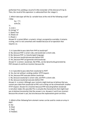 performed first, yielding a result of 2 (the remainder of the division of 5 by 2).
Then, the result of this operation is subtracted from the integer 3.
2. Which data type will the $a variable have at the end of the following script?
<?php
$a = “1”;
echo $x;
?>
A. (int) 1
B. (string) “1”
C. (bool) True
D. (float) 1.0
E. (float) 1
Answer B is correct.When a numeric string is assigned to a variable, it remains
a string, and it is not converted until needed because of an operation that
requires so.
3. Is it possible to pass data from PHP to JavaScript?
A. No, because PHP is server-side, and JavaScript is client-side.
B. No, because PHP is a loosely typed language.
C. Yes, because JavaScript executes before PHP.
D. Yes, because PHP can generate valid JavaScript.
Answer D is correct. JavaScript, like HTML, can be dynamically generated by
PHP. Answers A and B are incorrect because the
4. Is it possible to pass data from JavaScript to PHP?
A. Yes, but not without sending another HTTP request.
B. Yes, because PHP executes before JavaScript.
C. No, because JavaScript is server-side, and PHP is client-side.
D. No, because JavaScript executes before PHP.
Answer A is correct. Although your instincts might lead you to believe that you
cannot pass data from JavaScript to PHP, such a thing can be achieved with another
HTTP request. Answer B is incorrect because PHP executing before JavaScript
is not what makes this possible.This is actually the characteristic that might lead
you to believe (incorrectly) that the answer is no. Answers C and D are incorrect
because the answer is yes, but also because the explanations given are false.
5. Which of the following form element names can be used to create an array in
PHP?
A. foo
B. [foo]
C. foo[]
D. foo[bar]
 