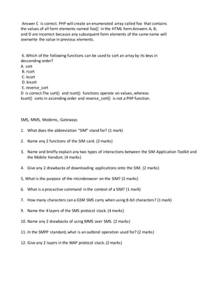 Answer C is correct. PHP will create an enumerated array called foo that contains
the values of all form elements named foo[] in the HTML form.Answers A, B,
and D are incorrect because any subsequent form elements of the same name will
overwrite the value in previous elements.
6. Which of the following functions can be used to sort an array by its keys in
descending order?
A. sort
B. rsort
C. ksort
D. krsort
E. reverse_sort
D is correct.The sort() and rsort() functions operate on values, whereas
ksort() sorts in ascending order and reverse_sort() is not a PHP function.
SMS, MMS, Modems, Gateways
1. What does the abbreviation “SIM” stand for? (1 mark)
2. Name any 2 functions of the SIM card. (2 marks)
3. Name and briefly explain any two types of interactions between the SIM Application Toolkit and
the Mobile Handset. (4 marks)
4. Give any 2 drawbacks of downloading applications onto the SIM. (2 marks)
5, What is the purpose of the microbrowser on the SIM? (2 marks)
6. What is a procactive command in the context of a SIM? (1 mark)
7. How many characters can a GSM SMS carry when using 8-bit characters? (1 mark)
9. Name the 4 layers of the SMS protocol stack. (4 marks)
10. Name any 2 drawbacks of using MMS over SMS. (2 marks)
11. In the SMPP standard, what is an outbind operation used for? (2 marks)
12. Give any 2 layers in the WAP protocol stack. (2 marks)
 