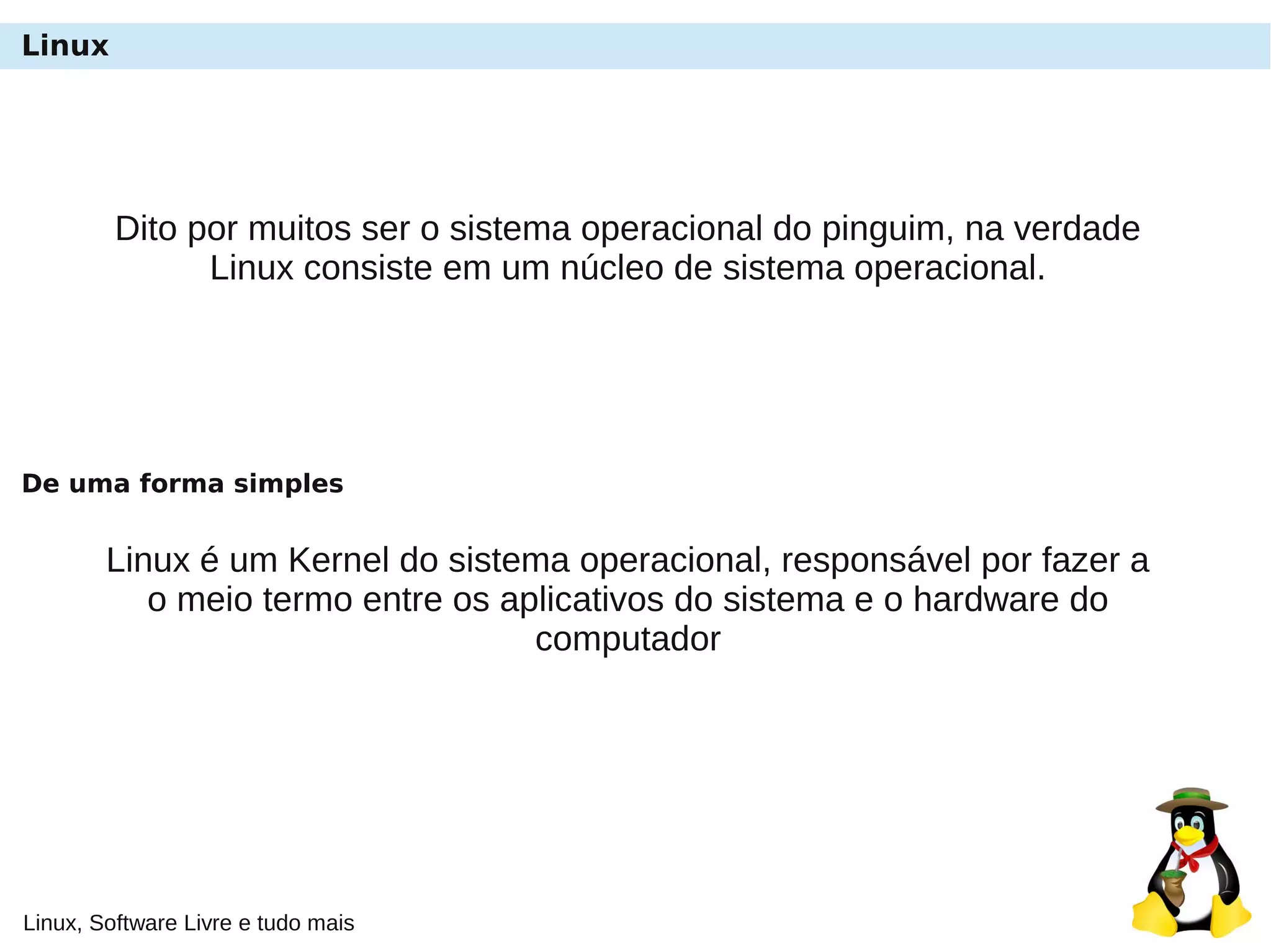Linux, Software Livre e tudo mais
Linux
Dito por muitos ser o sistema operacional do pinguim, na verdade
Linux consiste em um núcleo de sistema operacional.
Linux é um Kernel do sistema operacional, responsável por fazer a
o meio termo entre os aplicativos do sistema e o hardware do
computador
De uma forma simples
 