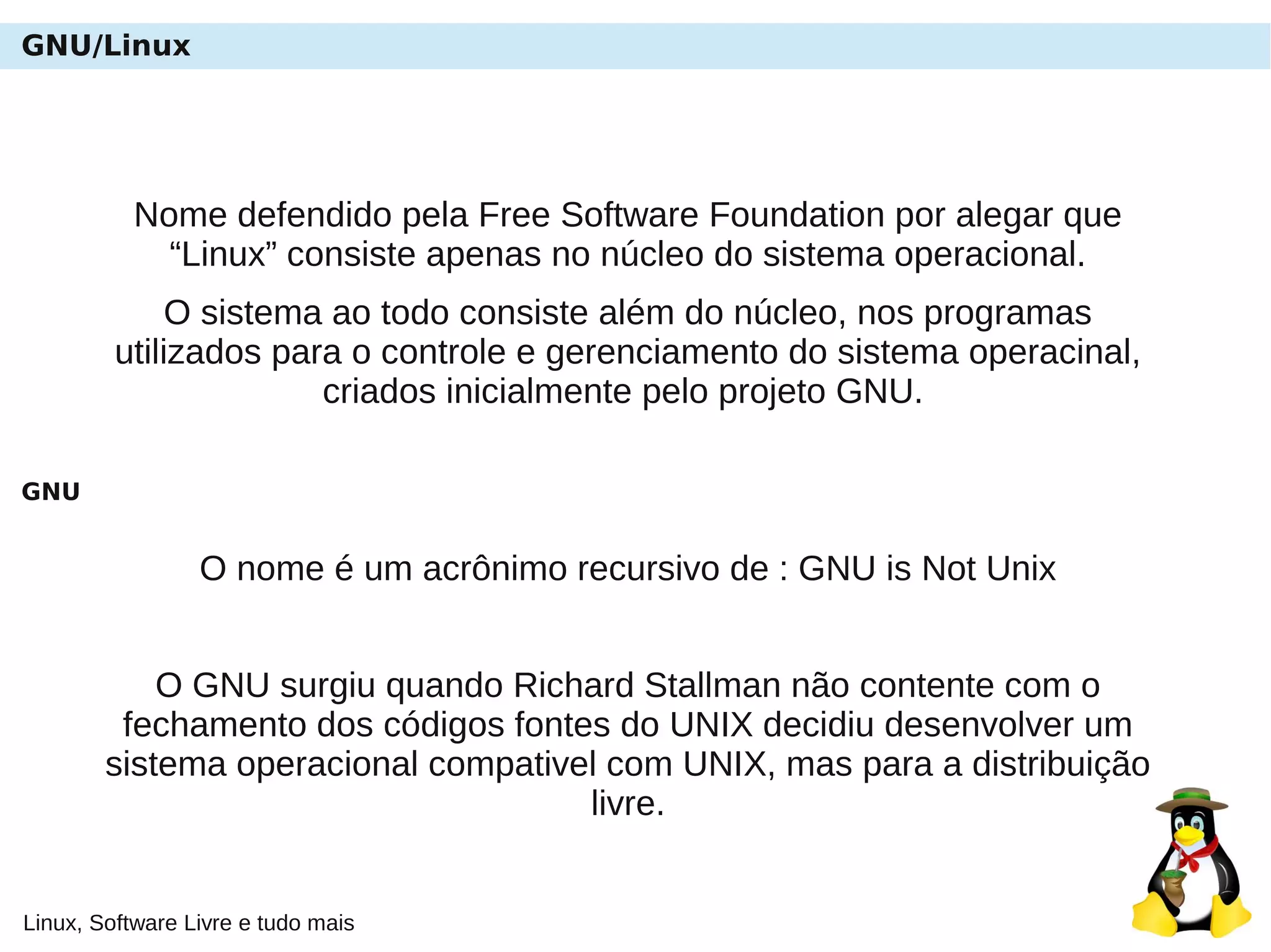 Linux, Software Livre e tudo mais
GNU/Linux
Nome defendido pela Free Software Foundation por alegar que
“Linux” consiste apenas no núcleo do sistema operacional.
O sistema ao todo consiste além do núcleo, nos programas
utilizados para o controle e gerenciamento do sistema operacinal,
criados inicialmente pelo projeto GNU.
GNU
O nome é um acrônimo recursivo de : GNU is Not Unix
O GNU surgiu quando Richard Stallman não contente com o
fechamento dos códigos fontes do UNIX decidiu desenvolver um
sistema operacional compativel com UNIX, mas para a distribuição
livre.
 