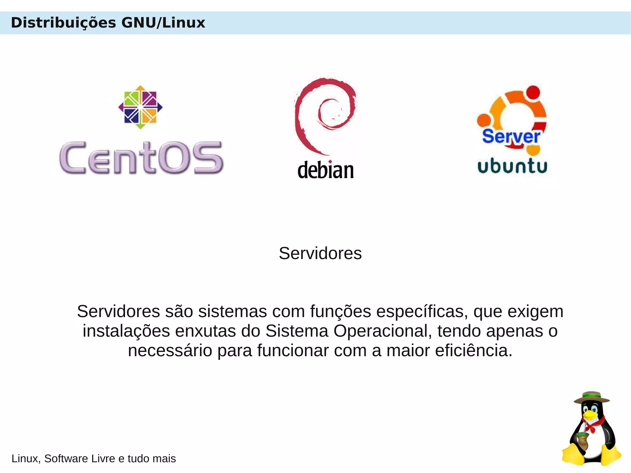 Linux, Software Livre e tudo mais
Distribuições GNU/Linux
Servidores
Servidores são sistemas com funções específicas, que exigem
instalações enxutas do Sistema Operacional, tendo apenas o
necessário para funcionar com a maior eficiência.
 