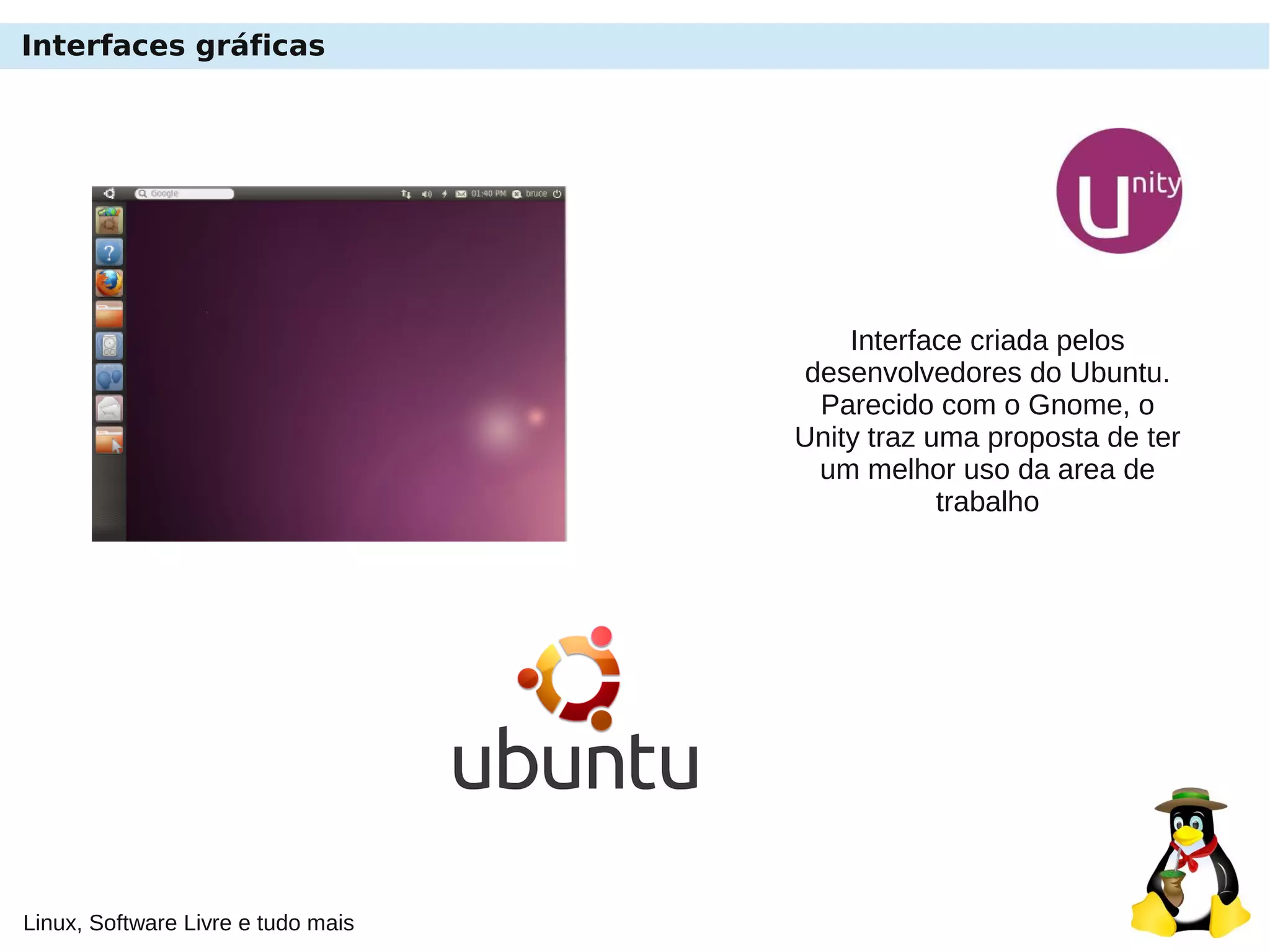 Linux, Software Livre e tudo mais
Interfaces gráficas
Interface criada pelos
desenvolvedores do Ubuntu.
Parecido com o Gnome, o
Unity traz uma proposta de ter
um melhor uso da area de
trabalho
 