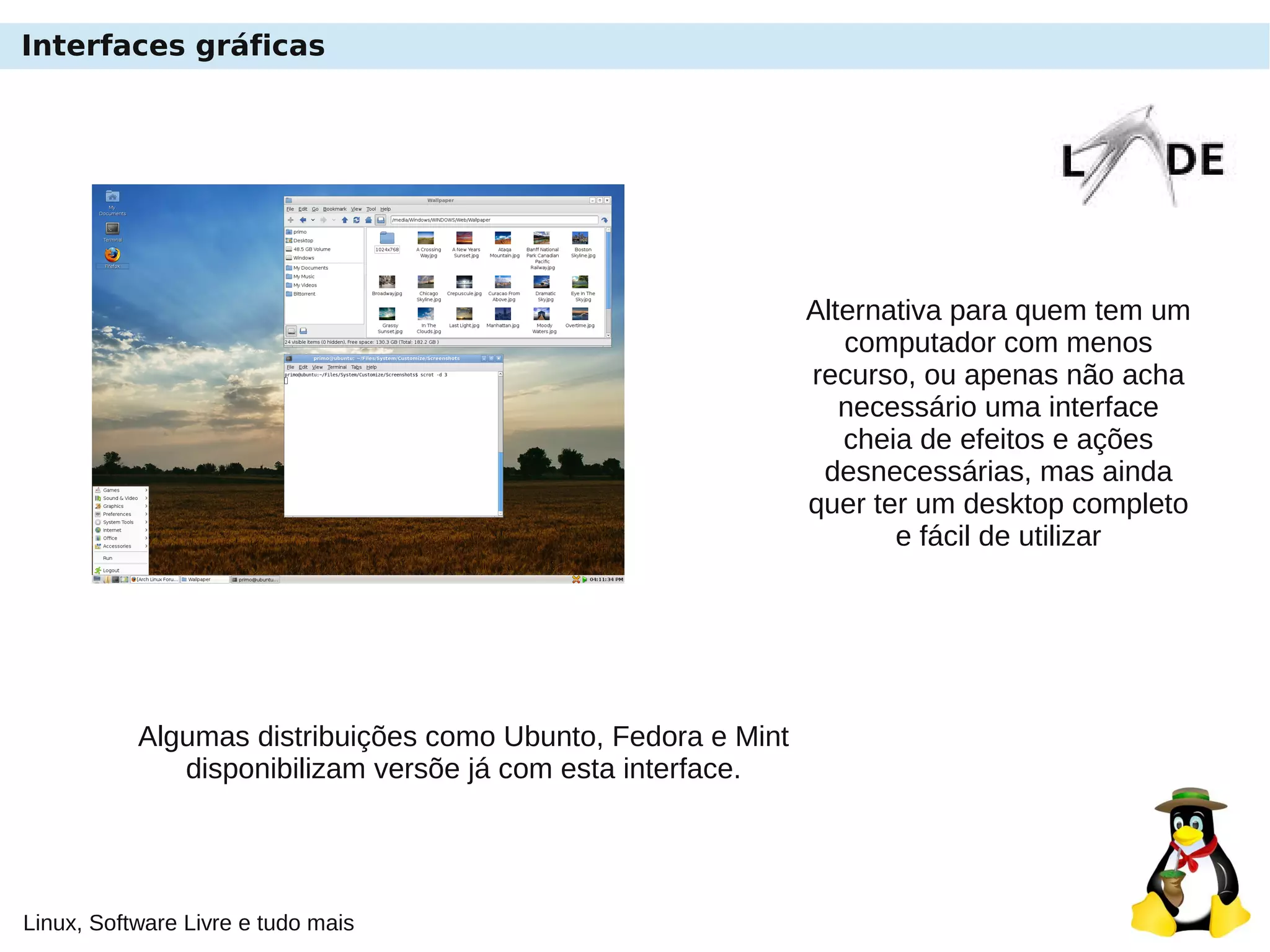 Linux, Software Livre e tudo mais
Interfaces gráficas
Alternativa para quem tem um
computador com menos
recurso, ou apenas não acha
necessário uma interface
cheia de efeitos e ações
desnecessárias, mas ainda
quer ter um desktop completo
e fácil de utilizar
Algumas distribuições como Ubunto, Fedora e Mint
disponibilizam versõe já com esta interface.
 