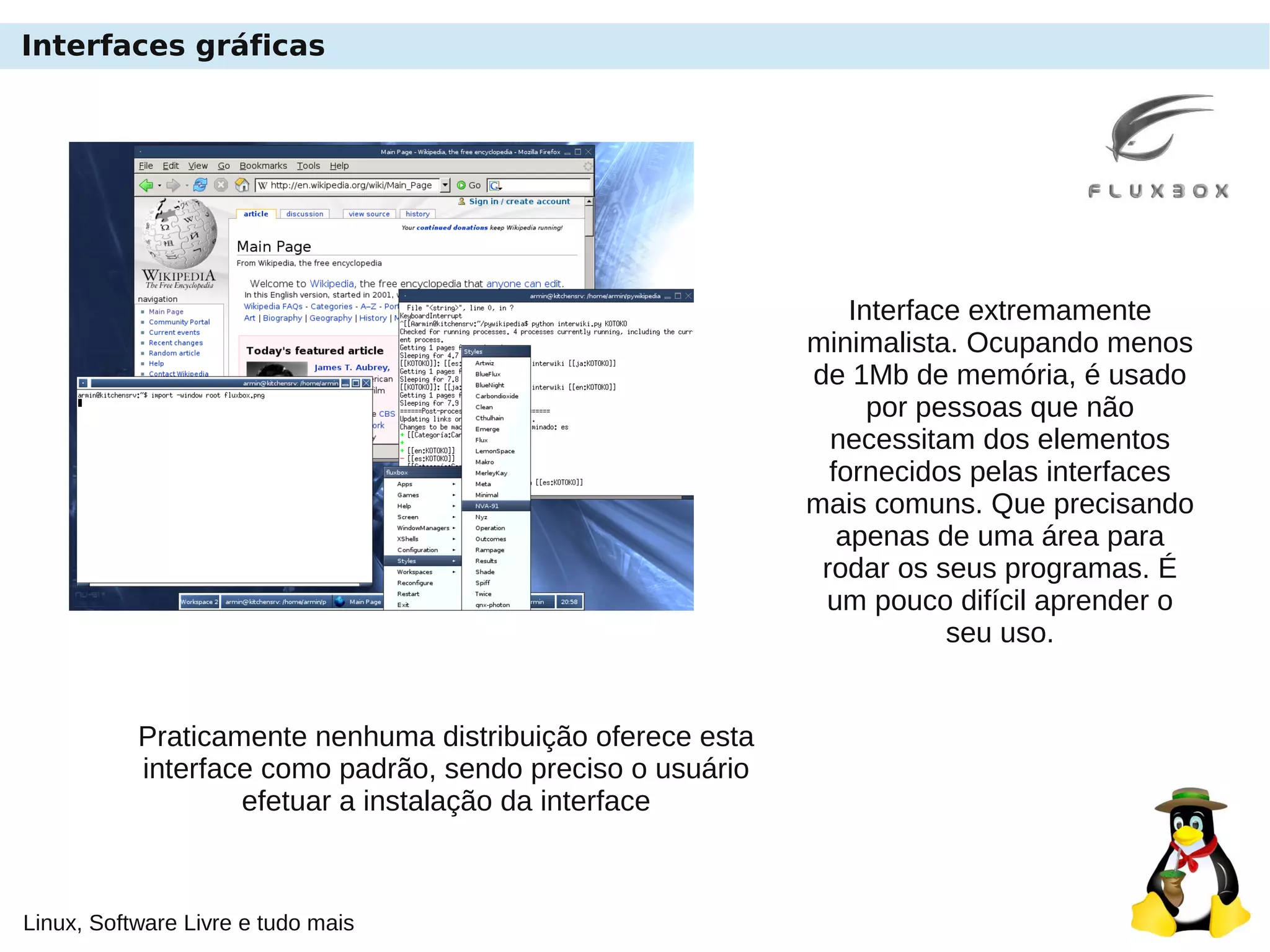 Linux, Software Livre e tudo mais
Interfaces gráficas
Interface extremamente
minimalista. Ocupando menos
de 1Mb de memória, é usado
por pessoas que não
necessitam dos elementos
fornecidos pelas interfaces
mais comuns. Que precisando
apenas de uma área para
rodar os seus programas. É
um pouco difícil aprender o
seu uso.
Praticamente nenhuma distribuição oferece esta
interface como padrão, sendo preciso o usuário
efetuar a instalação da interface
 