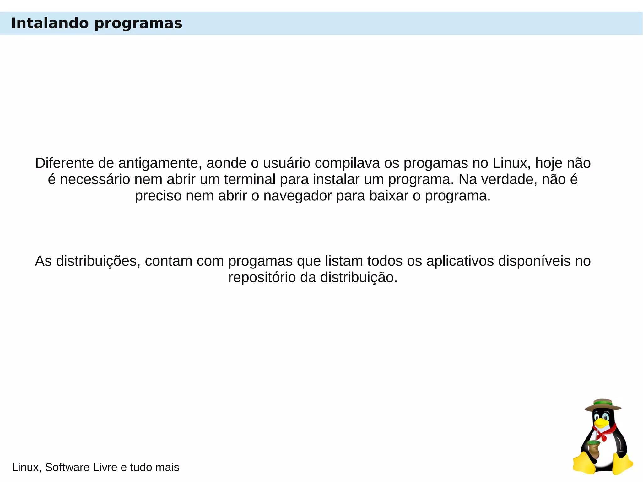 Linux, Software Livre e tudo mais
Intalando programas
Diferente de antigamente, aonde o usuário compilava os progamas no Linux, hoje não
é necessário nem abrir um terminal para instalar um programa. Na verdade, não é
preciso nem abrir o navegador para baixar o programa.
As distribuições, contam com progamas que listam todos os aplicativos disponíveis no
repositório da distribuição.
 