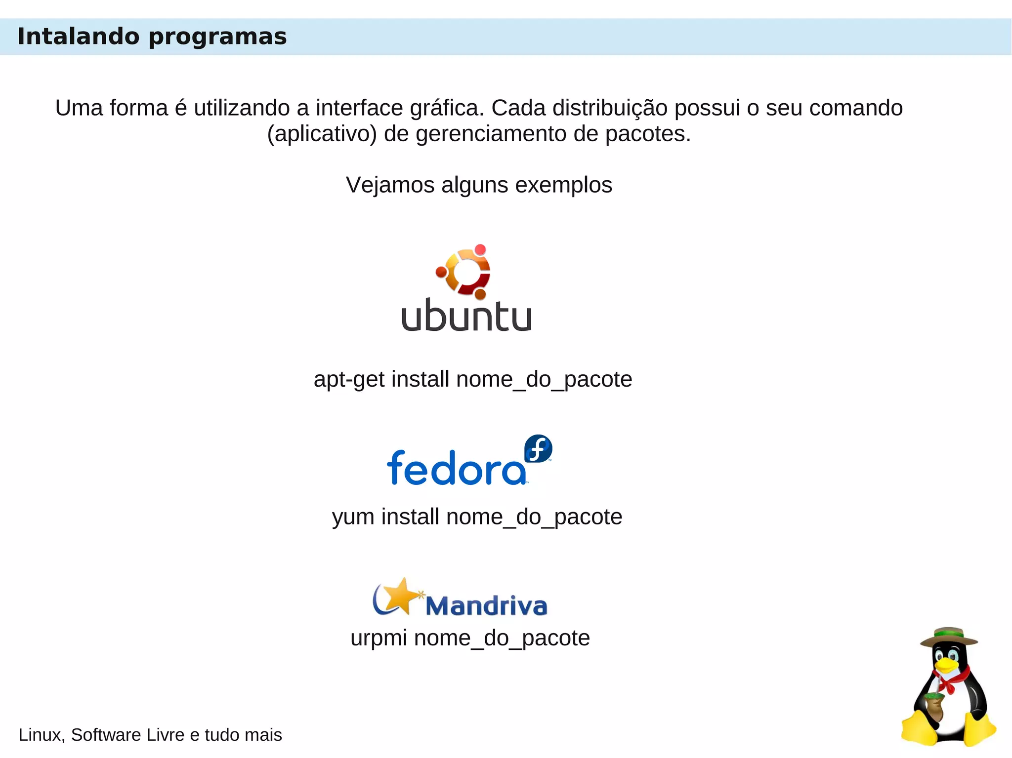 Linux, Software Livre e tudo mais
Intalando programas
Uma forma é utilizando a interface gráfica. Cada distribuição possui o seu comando
(aplicativo) de gerenciamento de pacotes.
Vejamos alguns exemplos
apt-get install nome_do_pacote
yum install nome_do_pacote
urpmi nome_do_pacote
 