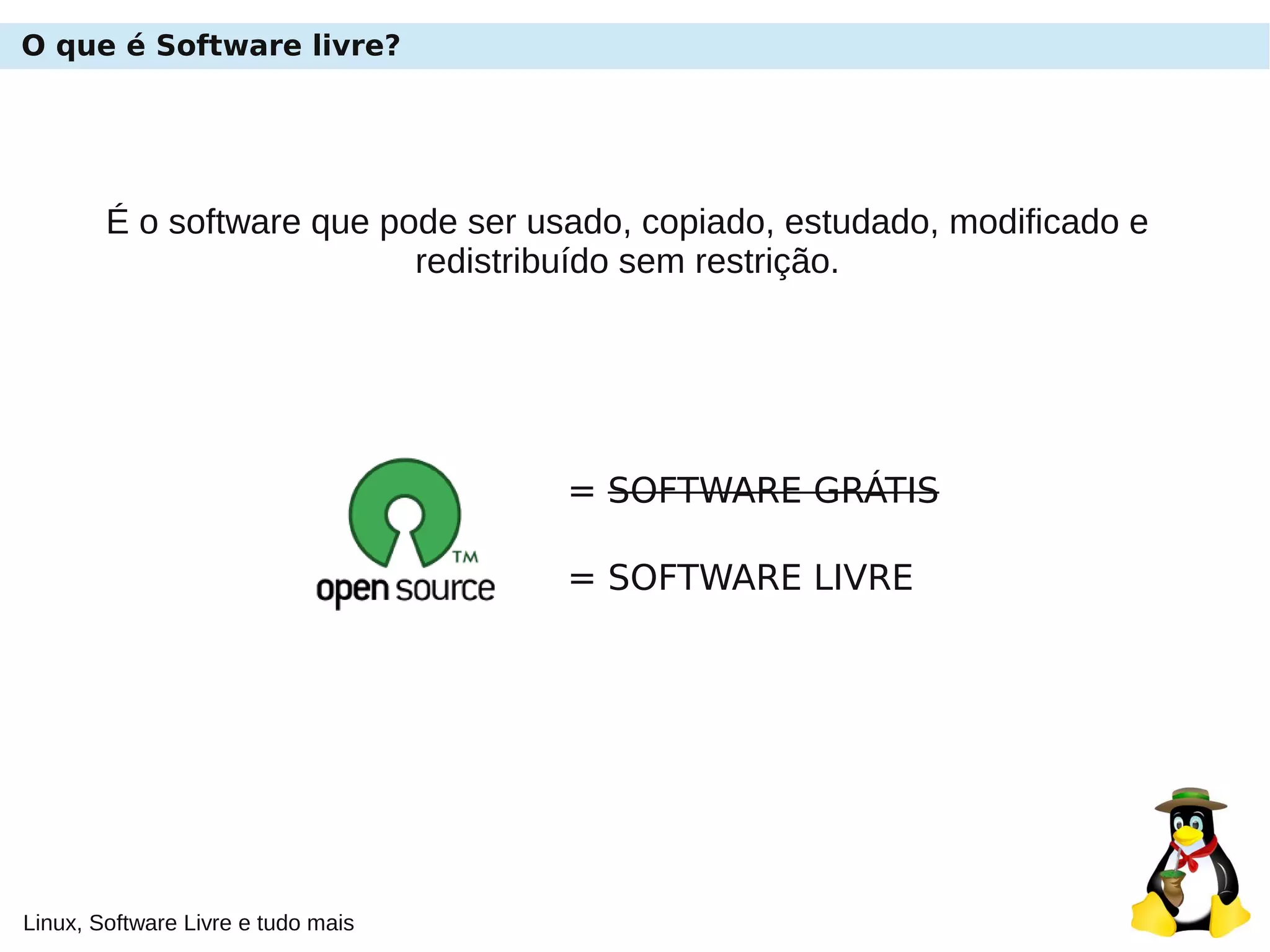 Linux, Software Livre e tudo mais
O que é Software livre?
É o software que pode ser usado, copiado, estudado, modificado e
redistribuído sem restrição.
= SOFTWARE GRÁTIS
= SOFTWARE LIVRE
 