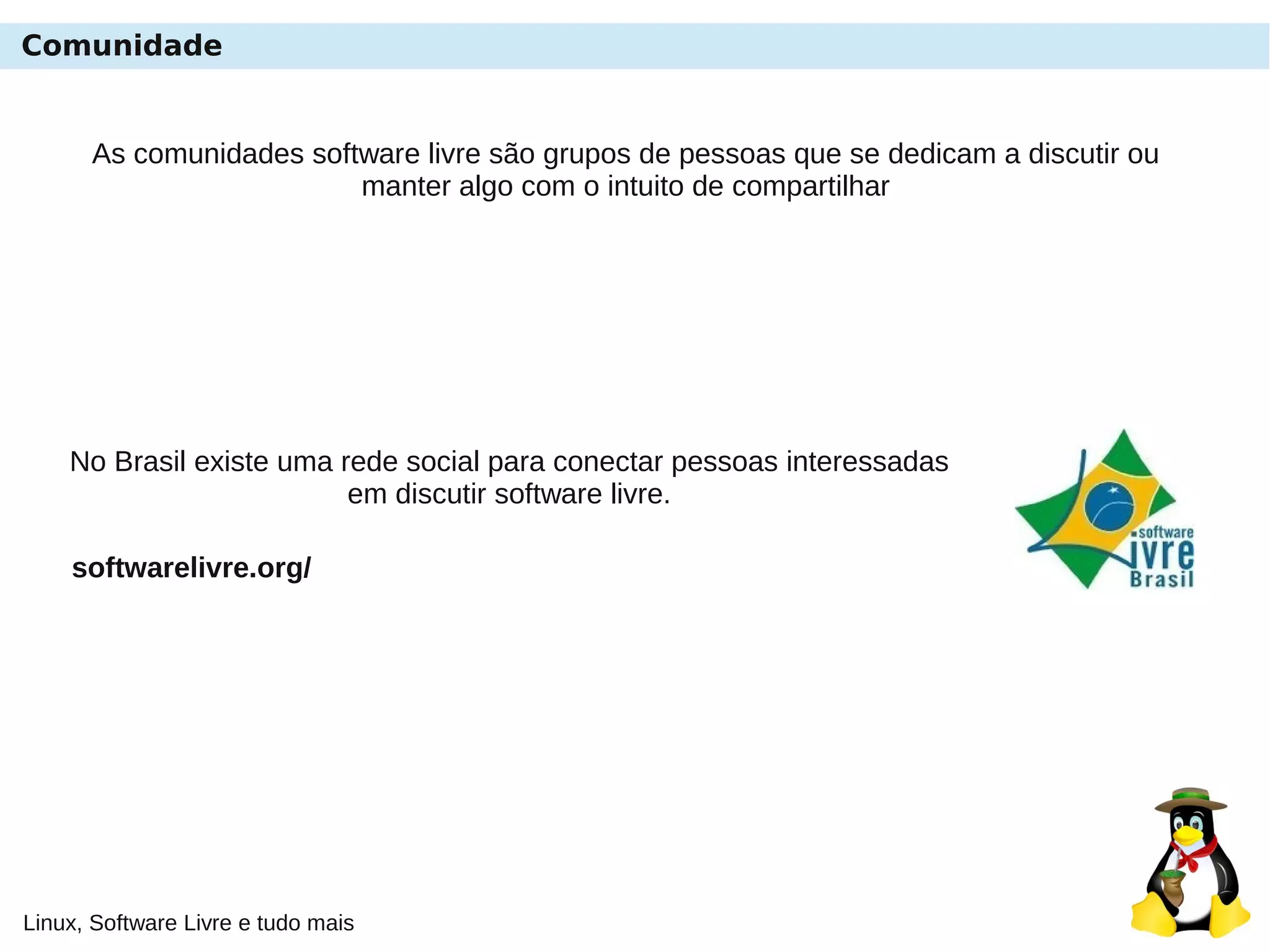 Linux, Software Livre e tudo mais
Comunidade
As comunidades software livre são grupos de pessoas que se dedicam a discutir ou
manter algo com o intuito de compartilhar
No Brasil existe uma rede social para conectar pessoas interessadas
em discutir software livre.
softwarelivre.org/
 
