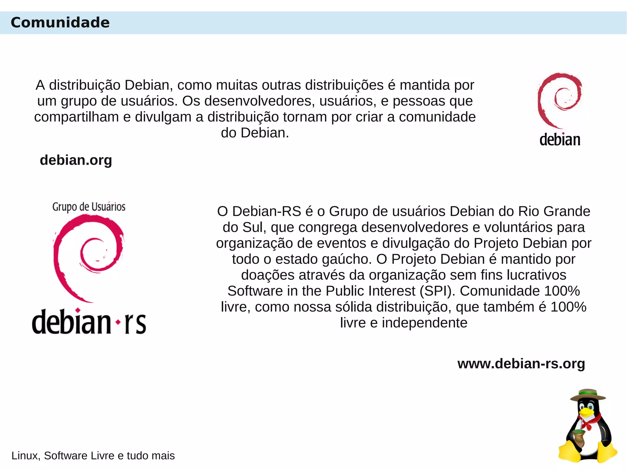 Linux, Software Livre e tudo mais
Comunidade
O Debian-RS é o Grupo de usuários Debian do Rio Grande
do Sul, que congrega desenvolvedores e voluntários para
organização de eventos e divulgação do Projeto Debian por
todo o estado gaúcho. O Projeto Debian é mantido por
doações através da organização sem fins lucrativos
Software in the Public Interest (SPI). Comunidade 100%
livre, como nossa sólida distribuição, que também é 100%
livre e independente
www.debian-rs.org
A distribuição Debian, como muitas outras distribuições é mantida por
um grupo de usuários. Os desenvolvedores, usuários, e pessoas que
compartilham e divulgam a distribuição tornam por criar a comunidade
do Debian.
debian.org
 