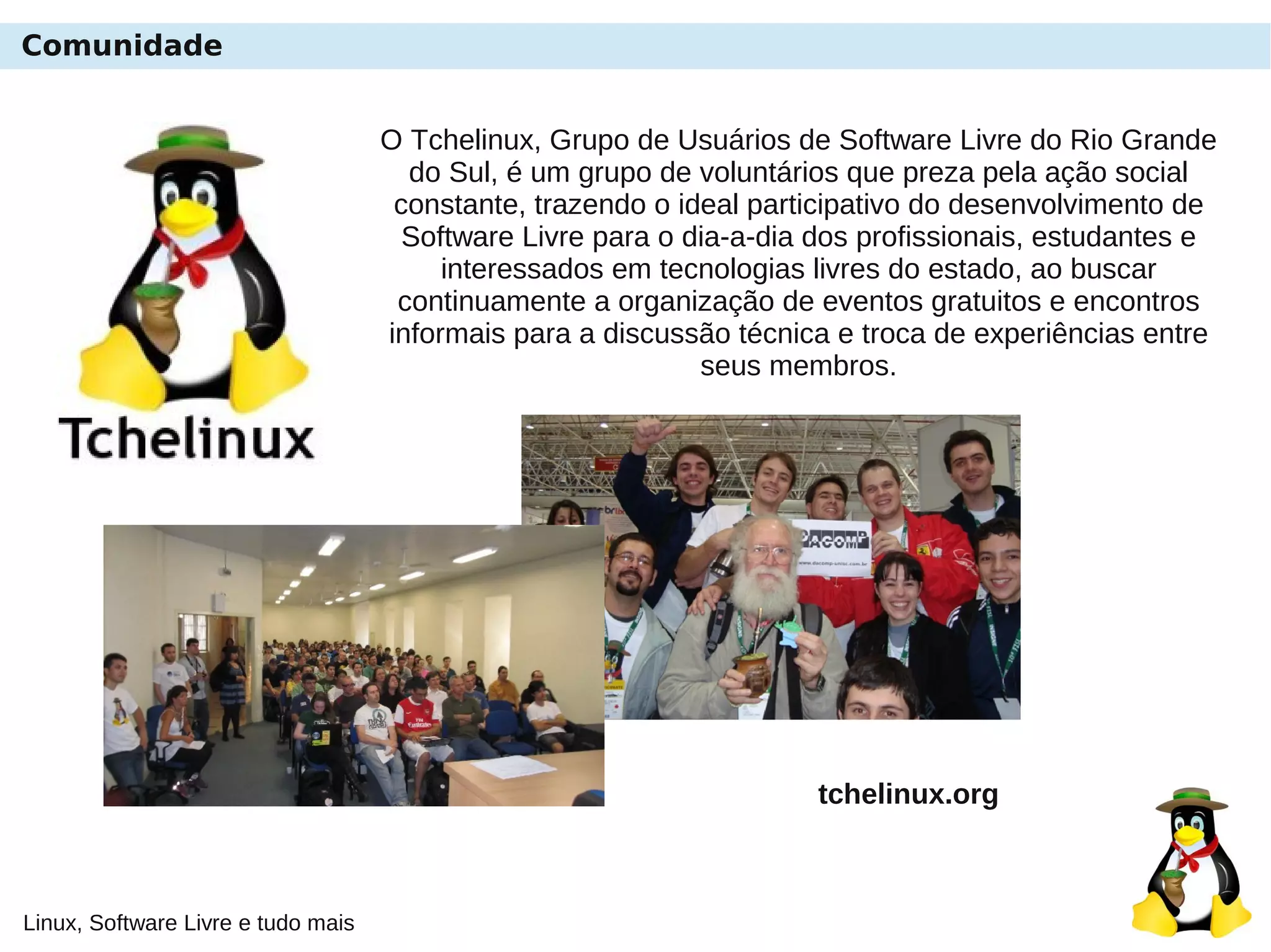 Linux, Software Livre e tudo mais
Comunidade
O Tchelinux, Grupo de Usuários de Software Livre do Rio Grande
do Sul, é um grupo de voluntários que preza pela ação social
constante, trazendo o ideal participativo do desenvolvimento de
Software Livre para o dia-a-dia dos profissionais, estudantes e
interessados em tecnologias livres do estado, ao buscar
continuamente a organização de eventos gratuitos e encontros
informais para a discussão técnica e troca de experiências entre
seus membros.
tchelinux.org
 