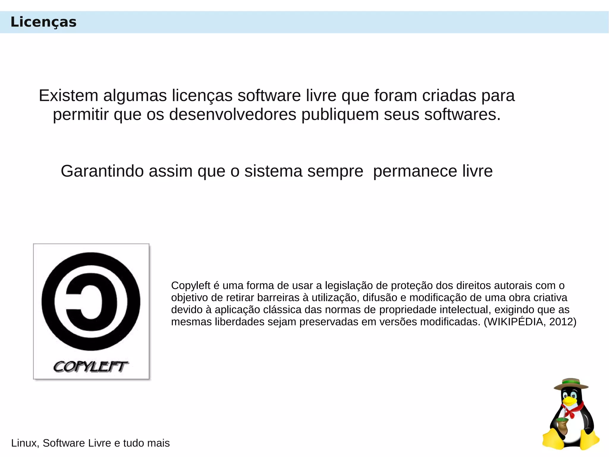 Linux, Software Livre e tudo mais
Licenças
Existem algumas licenças software livre que foram criadas para
permitir que os desenvolvedores publiquem seus softwares.
Garantindo assim que o sistema sempre permanece livre
Copyleft é uma forma de usar a legislação de proteção dos direitos autorais com o
objetivo de retirar barreiras à utilização, difusão e modificação de uma obra criativa
devido à aplicação clássica das normas de propriedade intelectual, exigindo que as
mesmas liberdades sejam preservadas em versões modificadas. (WIKIPÉDIA, 2012)
 