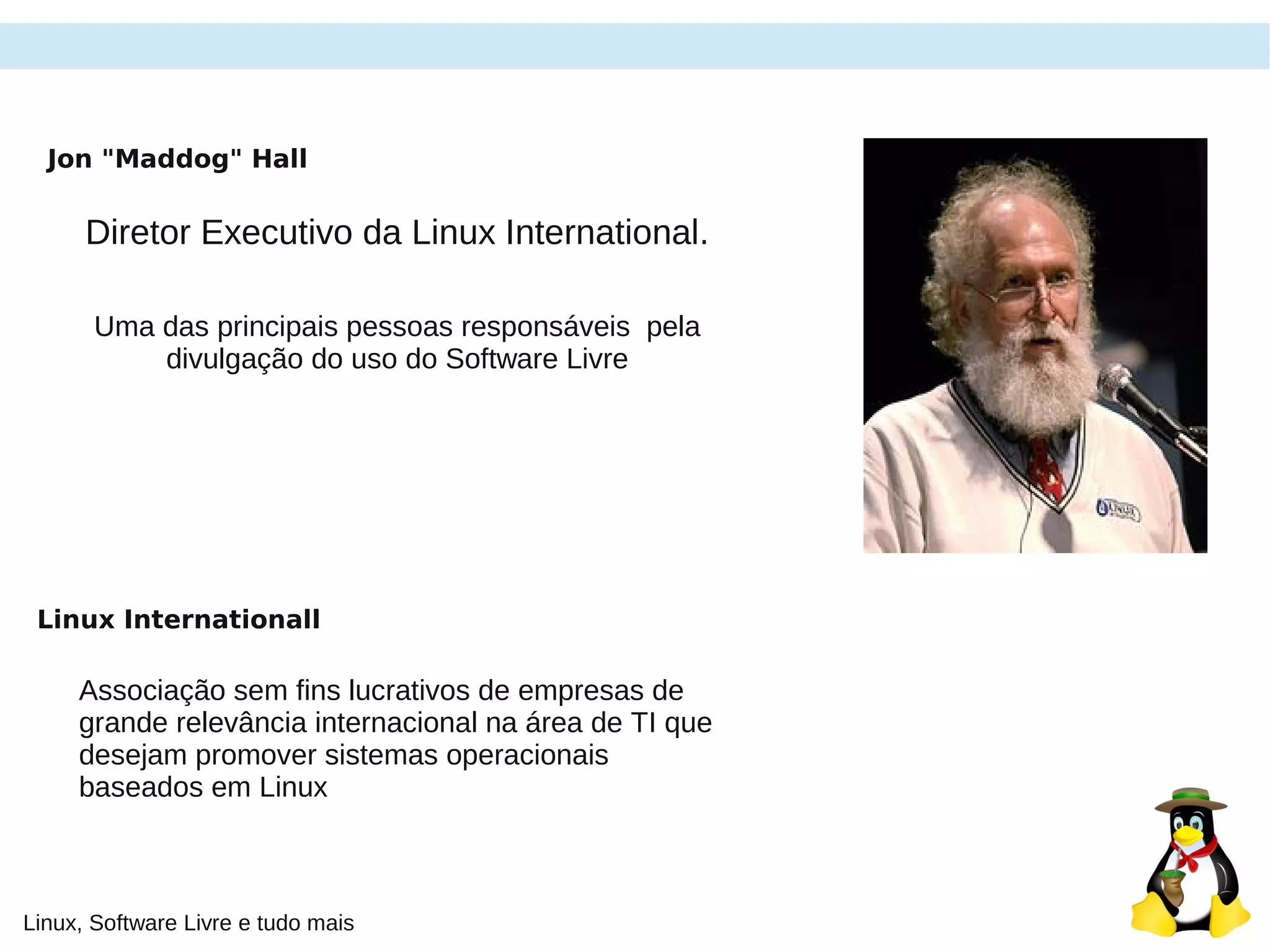 Linux, Software Livre e tudo mais
Jon "Maddog" Hall
Diretor Executivo da Linux International.
Uma das principais pessoas responsáveis pela
divulgação do uso do Software Livre
Linux Internationall
Associação sem fins lucrativos de empresas de
grande relevância internacional na área de TI que
desejam promover sistemas operacionais
baseados em Linux
 