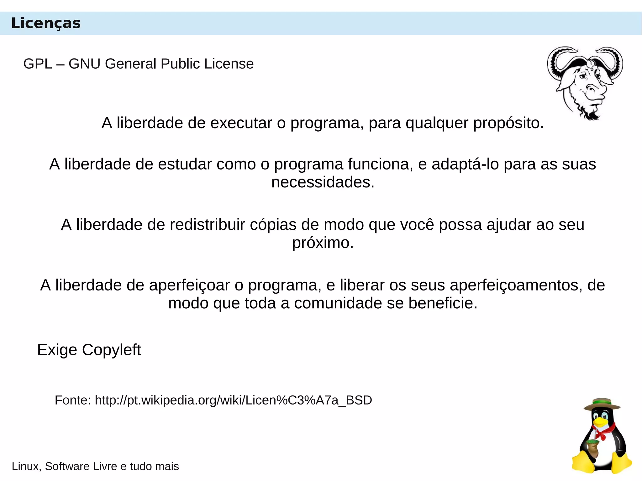Linux, Software Livre e tudo mais
GPL – GNU General Public License
A liberdade de executar o programa, para qualquer propósito.
A liberdade de estudar como o programa funciona, e adaptá-lo para as suas
necessidades.
A liberdade de redistribuir cópias de modo que você possa ajudar ao seu
próximo.
A liberdade de aperfeiçoar o programa, e liberar os seus aperfeiçoamentos, de
modo que toda a comunidade se beneficie.
Exige Copyleft
Fonte: http://pt.wikipedia.org/wiki/Licen%C3%A7a_BSD
Licenças
 