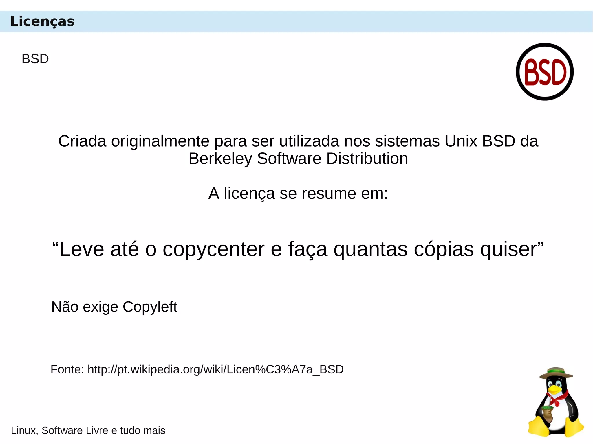 Linux, Software Livre e tudo mais
BSD
Criada originalmente para ser utilizada nos sistemas Unix BSD da
Berkeley Software Distribution
A licença se resume em:
“Leve até o copycenter e faça quantas cópias quiser”
Não exige Copyleft
Fonte: http://pt.wikipedia.org/wiki/Licen%C3%A7a_BSD
Licenças
 