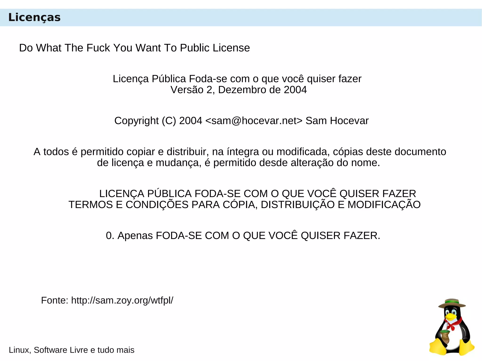 Linux, Software Livre e tudo mais
Do What The Fuck You Want To Public License
Fonte: http://sam.zoy.org/wtfpl/
Licença Pública Foda-se com o que você quiser fazer
Versão 2, Dezembro de 2004
Copyright (C) 2004 <sam@hocevar.net> Sam Hocevar
A todos é permitido copiar e distribuir, na íntegra ou modificada, cópias deste documento
de licença e mudança, é permitido desde alteração do nome.
LICENÇA PÚBLICA FODA-SE COM O QUE VOCÊ QUISER FAZER
TERMOS E CONDIÇÕES PARA CÓPIA, DISTRIBUIÇÃO E MODIFICAÇÃO
0. Apenas FODA-SE COM O QUE VOCÊ QUISER FAZER.
Licenças
 