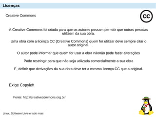 Linux, Software Livre e tudo mais
Creative Commons
A Creative Commons foi criada para que os autores possam permitir que outras pessoas
utilizem da sua obra.
Uma obra com a licença CC (Creative Commons) quem for utilizar deve sempre citar o
autor original.
O autor pode informar que quem for usar a obra nãonão pode fazer alterações
Pode restringir para que não seja utilizada comercialmente a sua obra
E, definir que derivações da sua obra deve ter a mesma licença CC que a original.
Exige Copyleft
Fonte: http://creativecommons.org.br/
Licenças
 