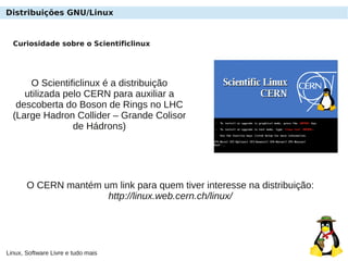 Linux, Software Livre e tudo mais
Curiosidade sobre o Scientificlinux
O Scientificlinux é a distribuição
utilizada pelo CERN para auxiliar a
descoberta do Boson de Rings no LHC
(Large Hadron Collider – Grande Colisor
de Hádrons)
O CERN mantém um link para quem tiver interesse na distribuição:
http://linux.web.cern.ch/linux/
Distribuições GNU/Linux
 