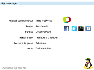 Linux, Software Livre e tudo mais
Analista desenvolvedor Terra Networks
EquipeEquipe Socialmedia
NomeNome Guilherme Mar
Trabalho comTrabalho com FrontEnd e BackEnd
Apresentação
FunçãoFunção Desenvolvedor
Membro do grupoMembro do grupo Tchelinux
 