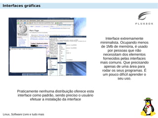 Linux, Software Livre e tudo mais
Interfaces gráficas
Interface extremamente
minimalista. Ocupando menos
de 1Mb de memória, é usado
por pessoas que não
necessitam dos elementos
fornecidos pelas interfaces
mais comuns. Que precisando
apenas de uma área para
rodar os seus programas. É
um pouco difícil aprender o
seu uso.
Praticamente nenhuma distribuição oferece esta
interface como padrão, sendo preciso o usuário
efetuar a instalação da interface
 