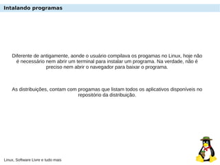 Linux, Software Livre e tudo mais
Intalando programas
Diferente de antigamente, aonde o usuário compilava os progamas no Linux, hoje não
é necessário nem abrir um terminal para instalar um programa. Na verdade, não é
preciso nem abrir o navegador para baixar o programa.
As distribuições, contam com progamas que listam todos os aplicativos disponíveis no
repositório da distribuição.
 