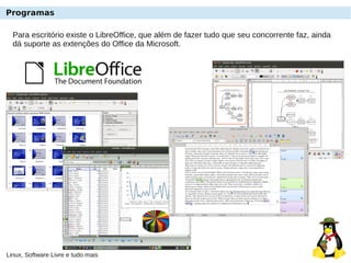 Linux, Software Livre e tudo mais
Programas
Para escritório existe o LibreOffice, que além de fazer tudo que seu concorrente faz, ainda
dá suporte as extenções do Office da Microsoft.
 